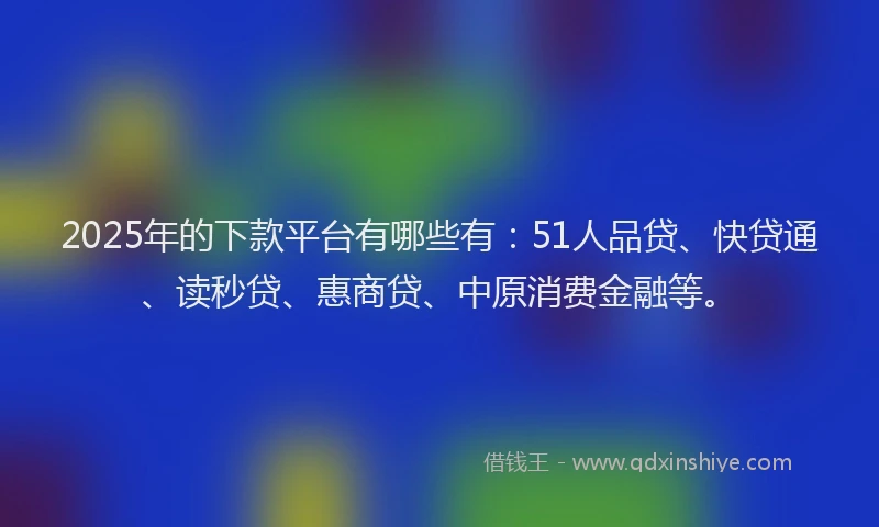 2025年的下款平台有哪些有：51人品贷、快贷通、读秒贷、惠商贷、中原消费金融等。
