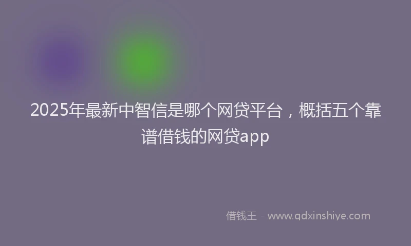 2025年最新中智信是哪个网贷平台，概括五个靠谱借钱的网贷app