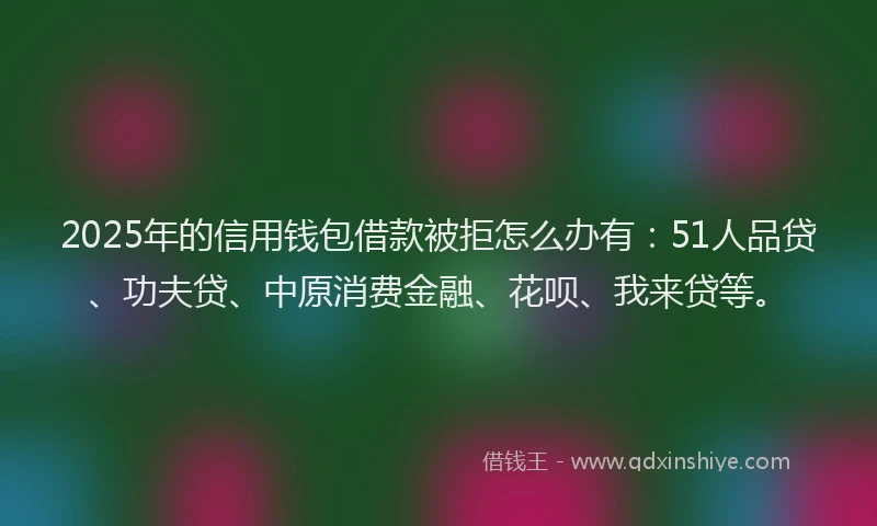 2025年的信用钱包借款被拒怎么办有：51人品贷、功夫贷、中原消费金融、花呗、我来贷等。
