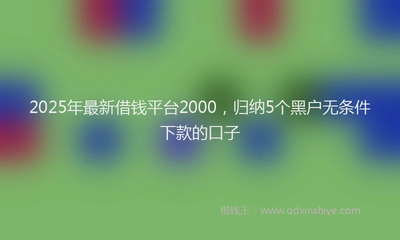2025年最新借钱平台2000，归纳5个黑户无条件下款的口子