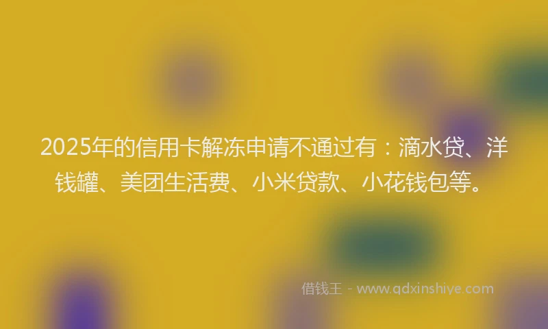 2025年的信用卡解冻申请不通过有：滴水贷、洋钱罐、美团生活费、小米贷款、小花钱包等。