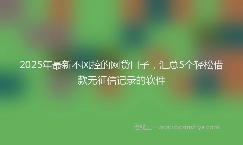 2025年最新不风控的网贷口子，汇总5个轻松借款无征信记录的软件