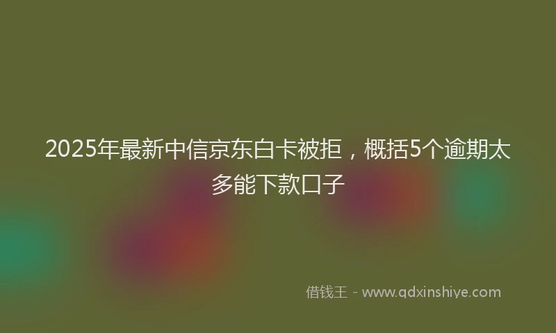 2025年最新中信京东白卡被拒，概括5个逾期太多能下款口子