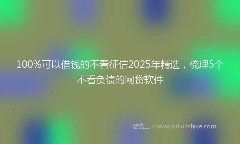 100%可以借钱的不看征信2025年精选，梳理5个不看负债的网贷软件