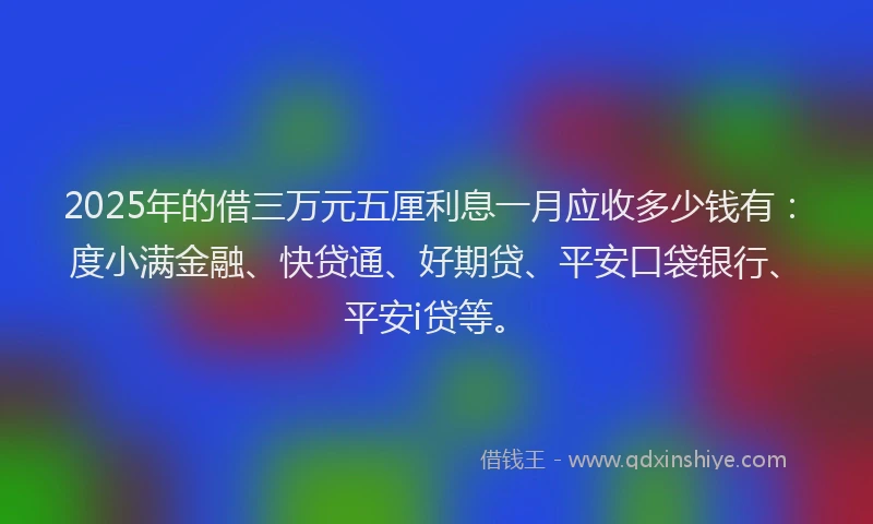 2025年的借三万元五厘利息一月应收多少钱有：度小满金融、快贷通、好期贷、平安口袋银行、平安i贷等。