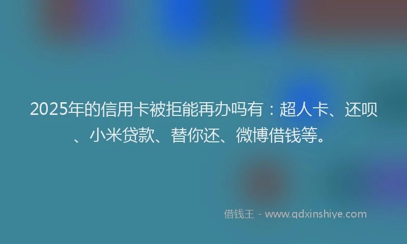 2025年的信用卡被拒能再办吗有：超人卡、还呗、小米贷款、替你还、微博借钱等。