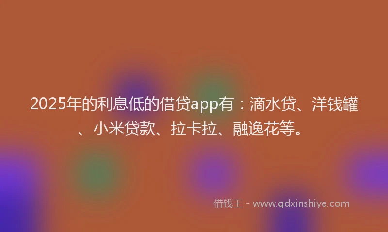 2025年的利息低的借贷app有：滴水贷、洋钱罐、小米贷款、拉卡拉、融逸花等。