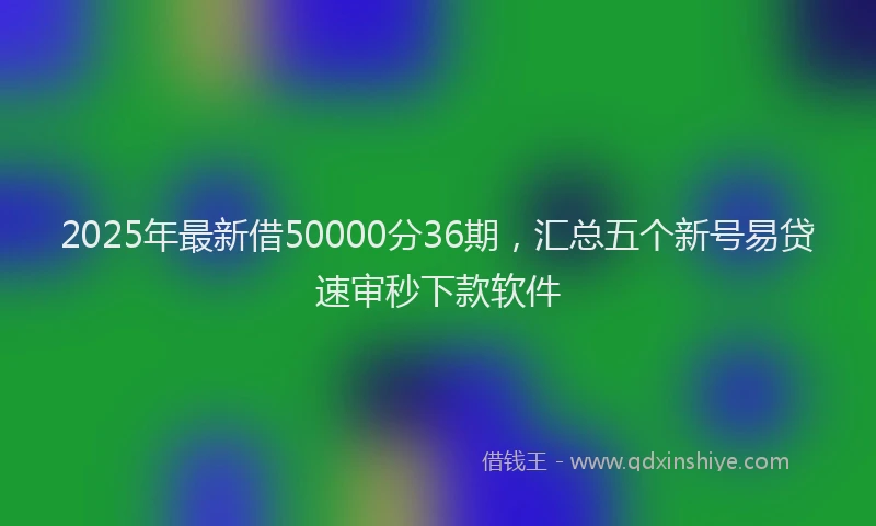 2025年最新借50000分36期，汇总五个新号易贷速审秒下款软件