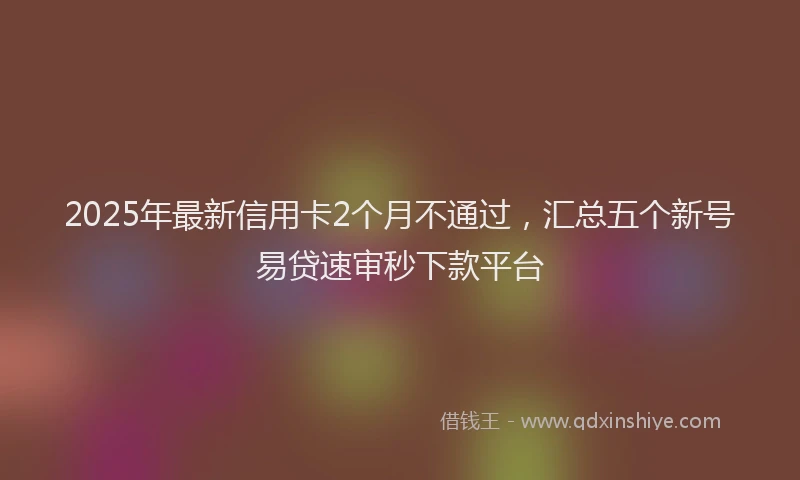 2025年最新信用卡2个月不通过，汇总五个新号易贷速审秒下款平台