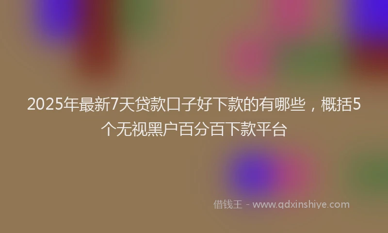 2025年最新7天贷款口子好下款的有哪些，概括5个无视黑户百分百下款平台