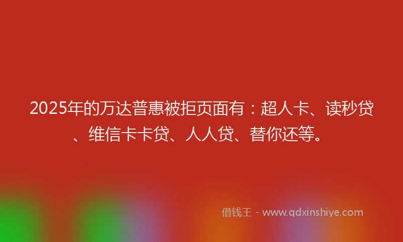 2025年的万达普惠被拒页面有：超人卡、读秒贷、维信卡卡贷、人人贷、替你还等。
