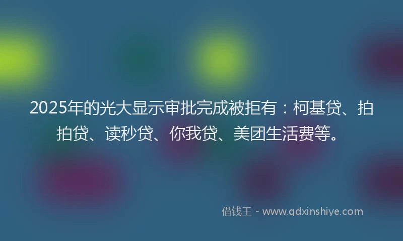 2025年的光大显示审批完成被拒有：柯基贷、拍拍贷、读秒贷、你我贷、美团生活费等。