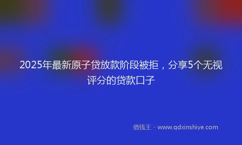 2025年最新原子贷放款阶段被拒，分享5个无视评分的贷款口子