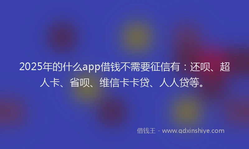 2025年的什么app借钱不需要征信有：还呗、超人卡、省呗、维信卡卡贷、人人贷等。