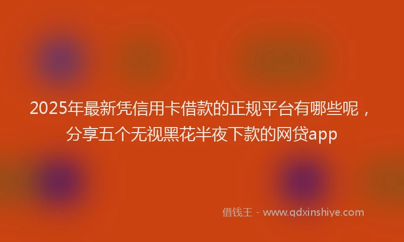 2025年最新凭信用卡借款的正规平台有哪些呢，分享五个无视黑花半夜下款的网贷app