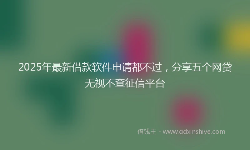 2025年最新借款软件申请都不过，分享五个网贷无视不查征信平台