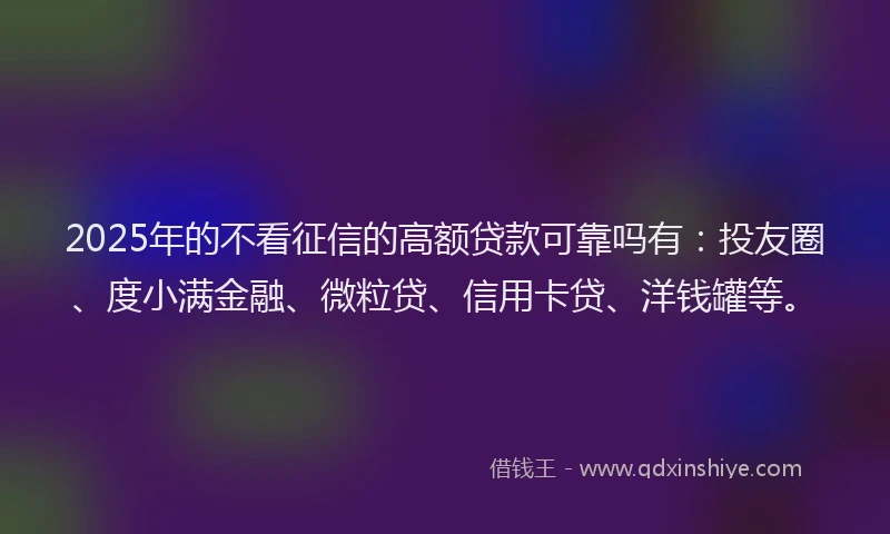 2025年的不看征信的高额贷款可靠吗有：投友圈、度小满金融、微粒贷、信用卡贷、洋钱罐等。