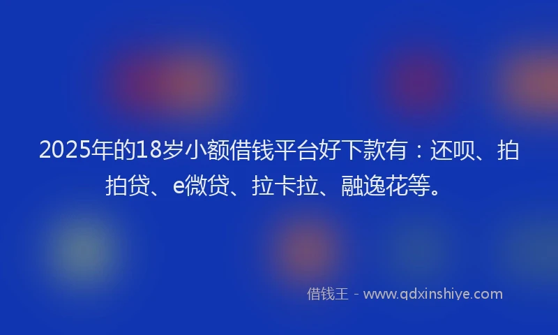 2025年的18岁小额借钱平台好下款有：还呗、拍拍贷、e微贷、拉卡拉、融逸花等。