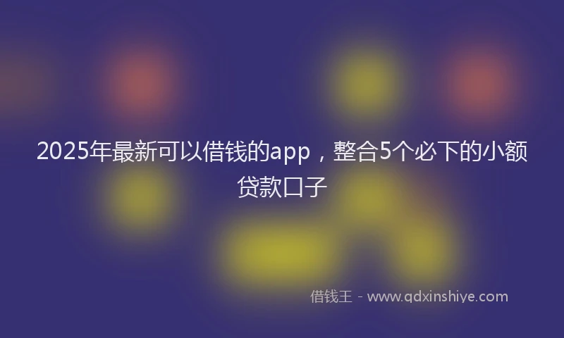 2025年最新可以借钱的app，整合5个必下的小额贷款口子