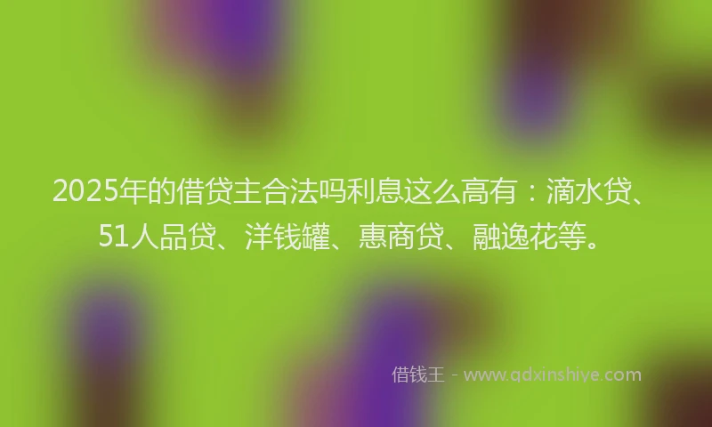 2025年的借贷主合法吗利息这么高有：滴水贷、51人品贷、洋钱罐、惠商贷、融逸花等。
