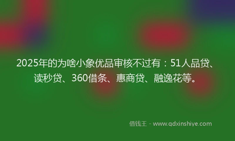 2025年的为啥小象优品审核不过有：51人品贷、读秒贷、360借条、惠商贷、融逸花等。