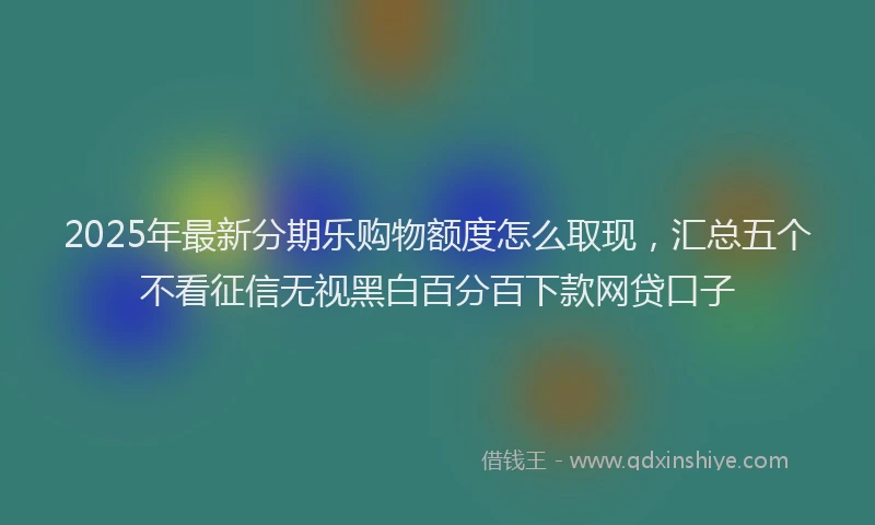 2025年最新分期乐购物额度怎么取现，汇总五个不看征信无视黑白百分百下款网贷口子