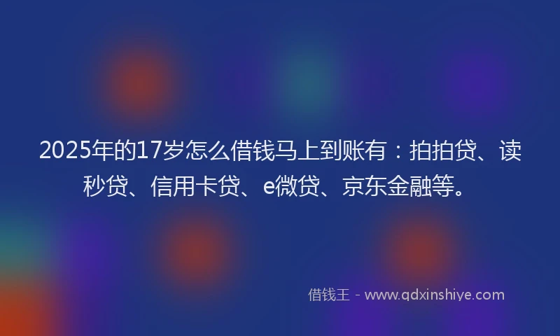 2025年的17岁怎么借钱马上到账有：拍拍贷、读秒贷、信用卡贷、e微贷、京东金融等。
