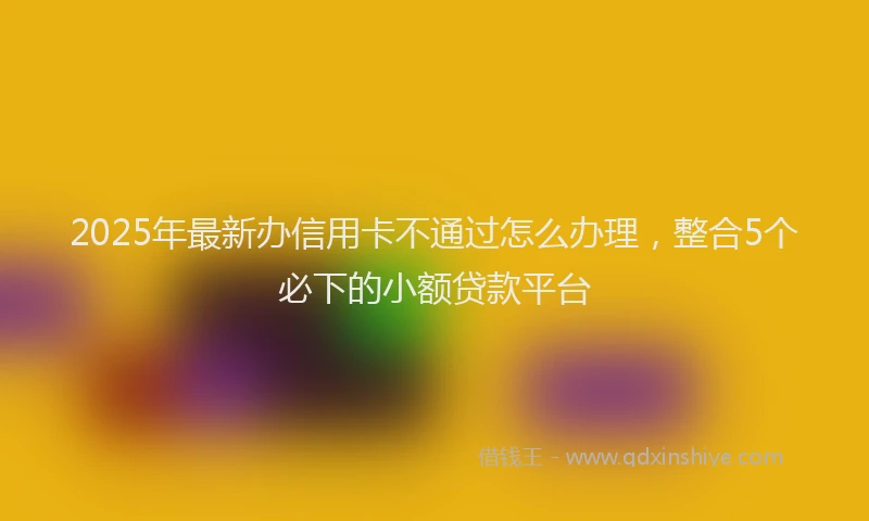 2025年最新办信用卡不通过怎么办理，整合5个必下的小额贷款平台