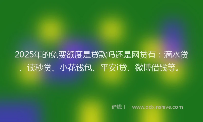 2025年的免费额度是贷款吗还是网贷有：滴水贷、读秒贷、小花钱包、平安i贷、微博借钱等。