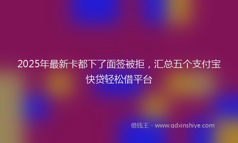 2025年最新卡都下了面签被拒，汇总五个支付宝快贷轻松借平台