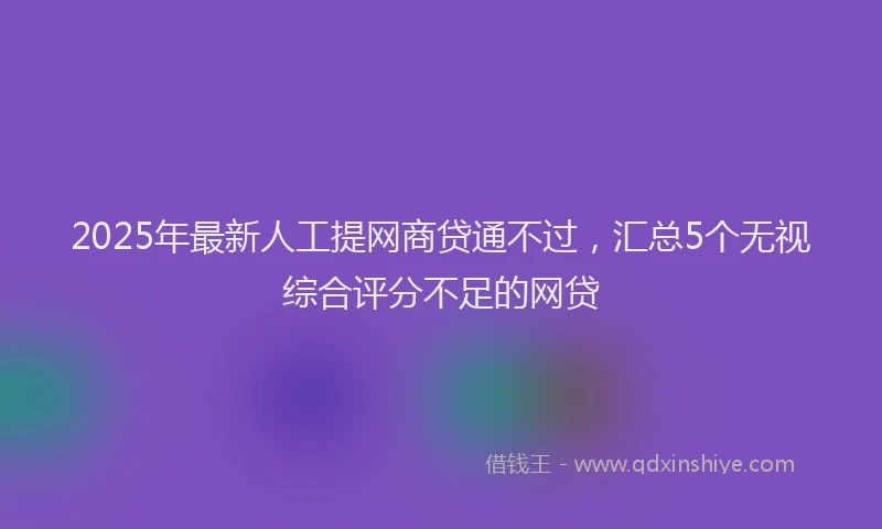 2025年最新人工提网商贷通不过，汇总5个无视综合评分不足的网贷
