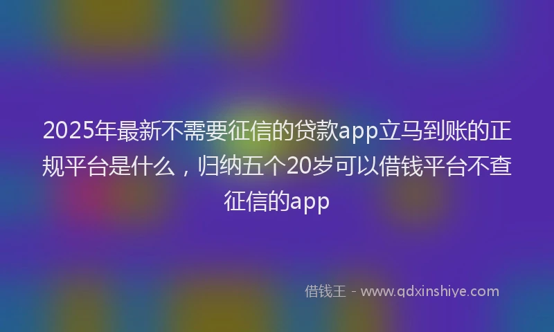 2025年最新不需要征信的贷款app立马到账的正规平台是什么，归纳五个20岁可以借钱平台不查征信的app