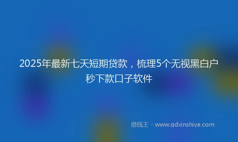 2025年最新七天短期贷款，梳理5个无视黑白户秒下款口子软件