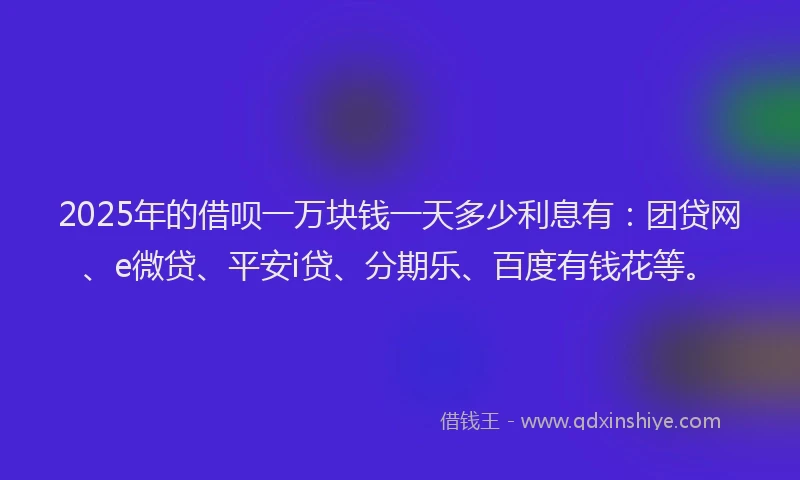 2025年的借呗一万块钱一天多少利息有：团贷网、e微贷、平安i贷、分期乐、百度有钱花等。