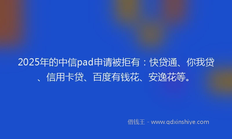 2025年的中信pad申请被拒有：快贷通、你我贷、信用卡贷、百度有钱花、安逸花等。