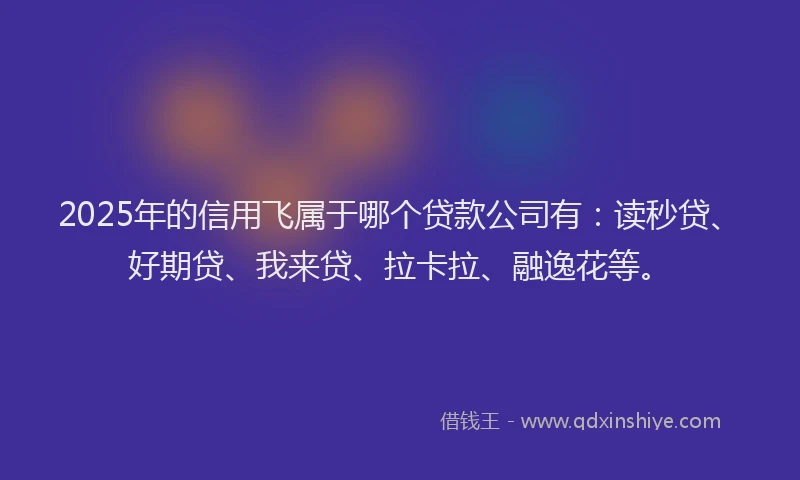 2025年的信用飞属于哪个贷款公司有：读秒贷、好期贷、我来贷、拉卡拉、融逸花等。