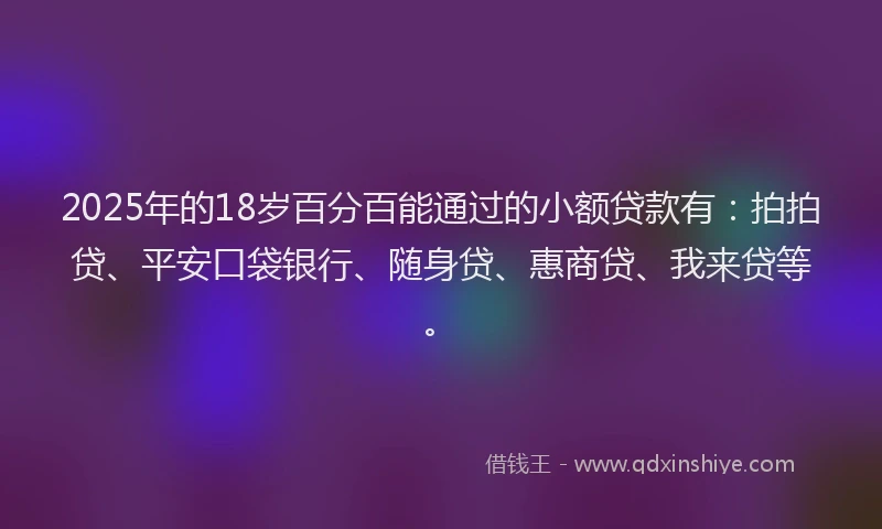 2025年的18岁百分百能通过的小额贷款有：拍拍贷、平安口袋银行、随身贷、惠商贷、我来贷等。