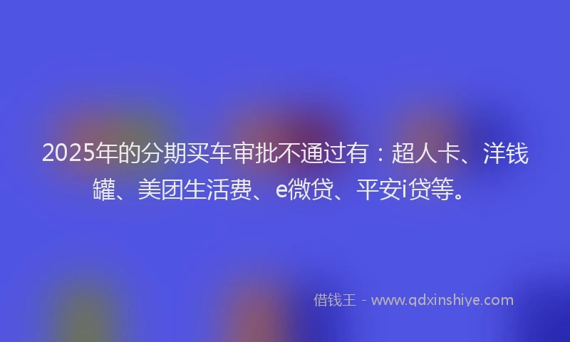 2025年的分期买车审批不通过有：超人卡、洋钱罐、美团生活费、e微贷、平安i贷等。