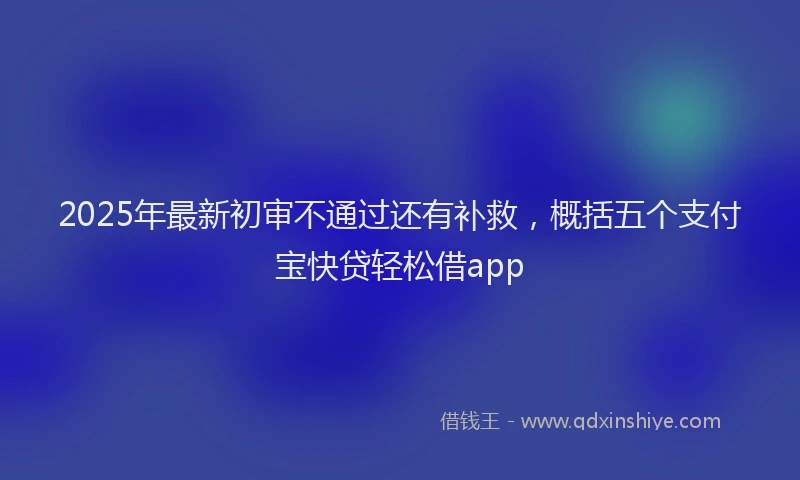 2025年最新初审不通过还有补救，概括五个支付宝快贷轻松借app