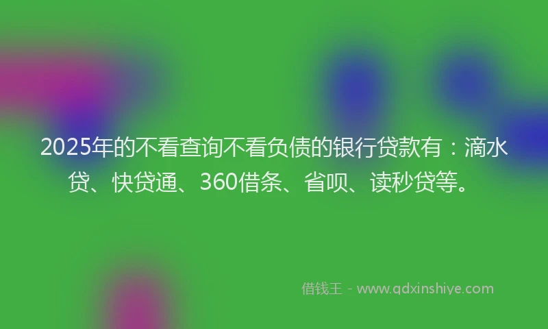 2025年的不看查询不看负债的银行贷款有：滴水贷、快贷通、360借条、省呗、读秒贷等。