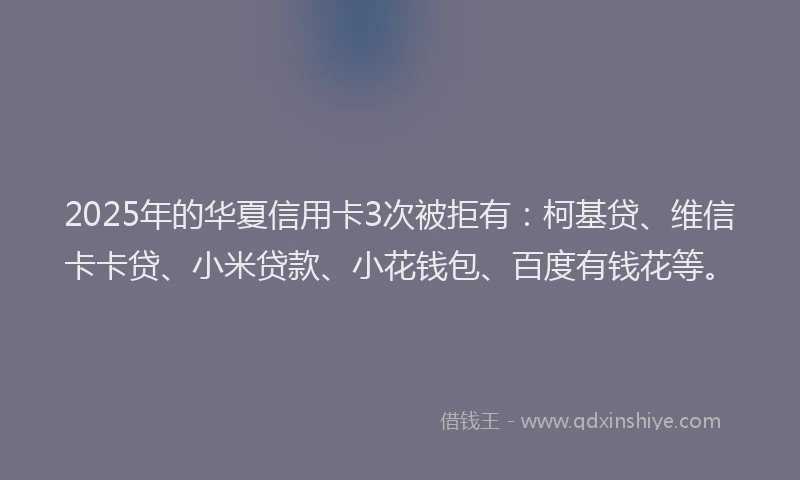 2025年的华夏信用卡3次被拒有：柯基贷、维信卡卡贷、小米贷款、小花钱包、百度有钱花等。