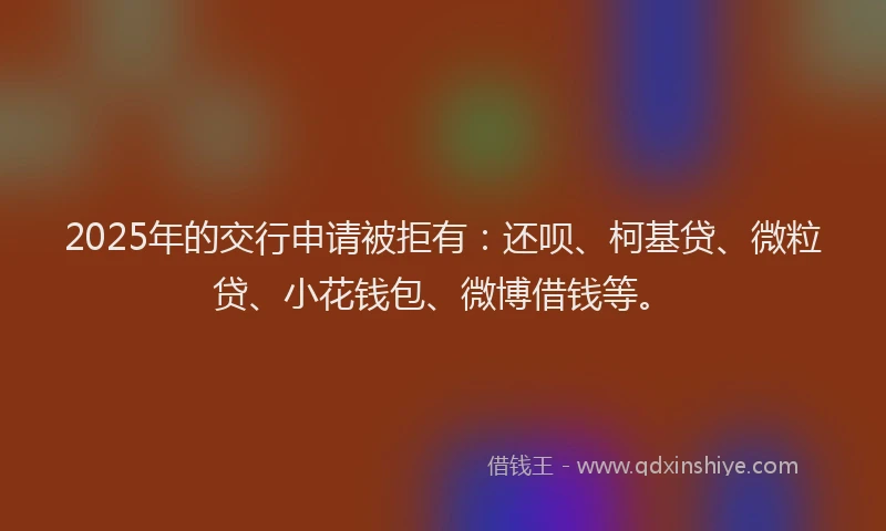 2025年的交行申请被拒有：还呗、柯基贷、微粒贷、小花钱包、微博借钱等。