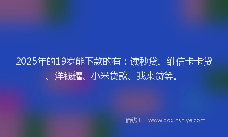 2025年的19岁能下款的有：读秒贷、维信卡卡贷、洋钱罐、小米贷款、我来贷等。