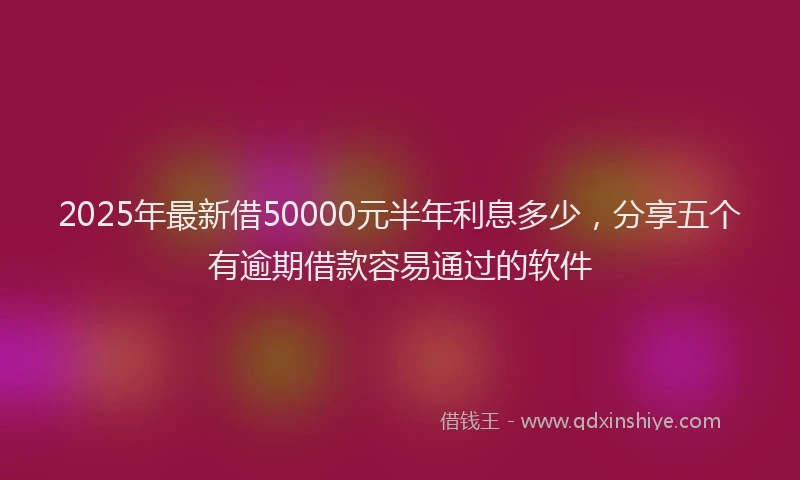 2025年最新借50000元半年利息多少，分享五个有逾期借款容易通过的软件
