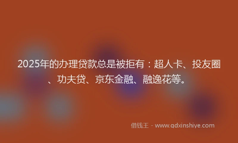 2025年的办理贷款总是被拒有：超人卡、投友圈、功夫贷、京东金融、融逸花等。