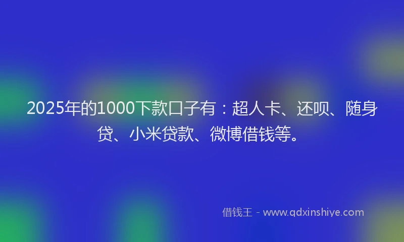 2025年的1000下款口子有：超人卡、还呗、随身贷、小米贷款、微博借钱等。