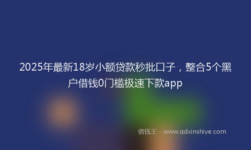 2025年最新18岁小额贷款秒批口子，整合5个黑户借钱0门槛极速下款app