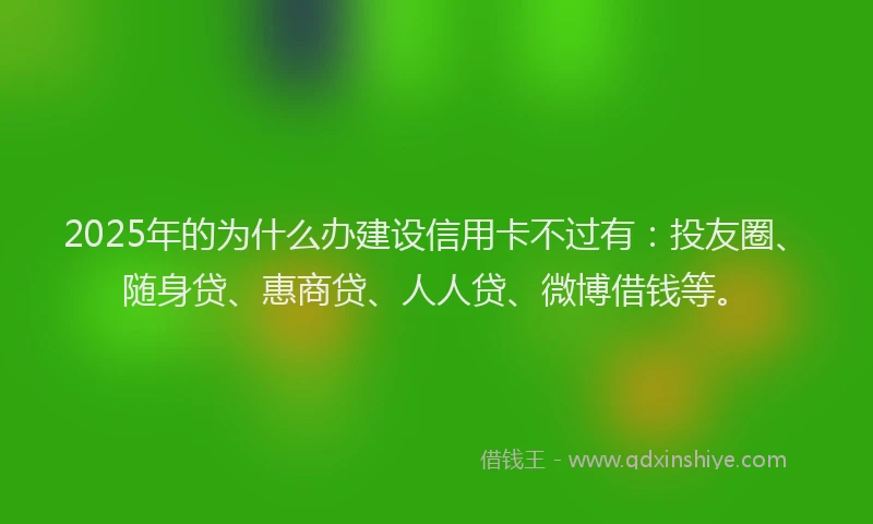 2025年的为什么办建设信用卡不过有：投友圈、随身贷、惠商贷、人人贷、微博借钱等。