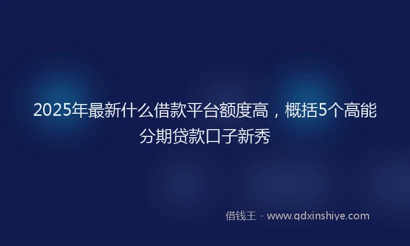 2025年最新什么借款平台额度高，概括5个高能分期贷款口子新秀