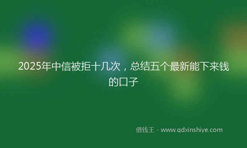 2025年中信被拒十几次，总结五个最新能下来钱的口子